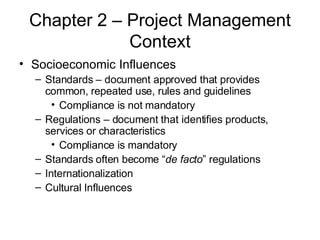 Chapter 2 – Project Management Context Socioeconomic Influences Standards – document approved that provides common, repeated use, rules and guidelines Compliance is not mandatory Regulations – document that identifies products, services or characteristics Compliance is mandatory Standards often become “ de facto ” regulations Internationalization Cultural Influences 