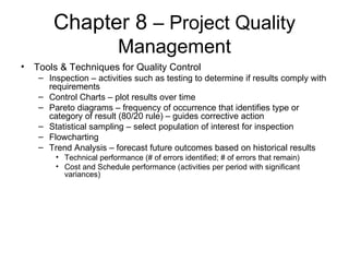 Chapter 8  – Project Quality Management Tools & Techniques for Quality Control Inspection – activities such as testing to determine if results comply with requirements Control Charts – plot results over time Pareto diagrams – frequency of occurrence that identifies type or category of result (80/20 rule) – guides corrective action Statistical sampling – select population of interest for inspection Flowcharting Trend Analysis – forecast future outcomes based on historical results Technical performance (# of errors identified; # of errors that remain) Cost and Schedule performance (activities per period with significant variances) 