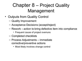 Chapter 8  – Project Quality Management Outputs from Quality Control Quality Improvement Acceptance Decisions (accept/reject) Rework – action to bring defective item into compliance Frequent cause of project overruns Completed checklists Process Adjustments – immediate corrective/preventive actions Most likely involves change control 