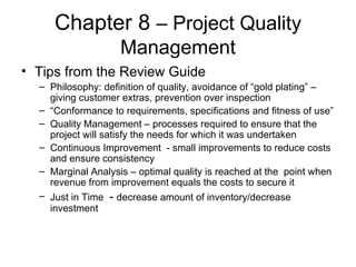 Chapter 8  – Project Quality Management Tips from the Review Guide Philosophy: definition of quality, avoidance of “gold plating” – giving customer extras, prevention over inspection “ Conformance to requirements, specifications and fitness of use” Quality Management – processes required to ensure that the project will satisfy the needs for which it was undertaken Continuous Improvement  - small improvements to reduce costs and ensure consistency  Marginal Analysis – optimal quality is reached at the  point when revenue from improvement equals the costs to secure it Just in Time  -  decrease amount of inventory/decrease investment 