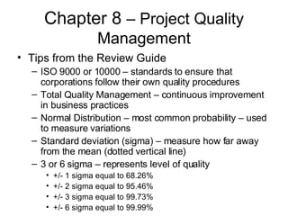 Chapter 8  – Project Quality Management Tips from the Review Guide ISO 9000 or 10000 – standards to ensure that corporations follow their own quality procedures Total Quality Management – continuous improvement in business practices Normal Distribution – most common probability – used to measure variations Standard deviation (sigma) – measure how far away from the mean (dotted vertical line) 3 or 6 sigma – represents level of quality  +/- 1 sigma equal to 68.26% +/- 2 sigma equal to 95.46% +/- 3 sigma equal to 99.73% +/- 6 sigma equal to 99.99%  