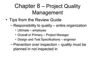 Chapter 8  – Project Quality Management Tips from the Review Guide Responsibility to quality – entire organization Ultimate – employee Overall or Primary – Project Manager Design and Test Specifications – engineer Prevention over inspection – quality must be planned in not inspected in 