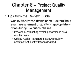 Chapter 8  – Project Quality Management Tips from the Review Guide Quality Assurance (Implement) – determine if your measurement of quality is appropriate – done during Execution phases Process of evaluating overall performance on a regular basis  Quality Audits – structured review of quality activities that identify lessons learned  