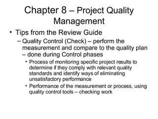 Chapter 8  – Project Quality Management Tips from the Review Guide Quality Control (Check) – perform the measurement and compare to the quality plan – done during Control phases Process of monitoring specific project results to determine if they comply with relevant quality standards and identify ways of eliminating unsatisfactory performance Performance of the measurement or process, using quality control tools – checking work 