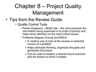 Chapter 8  – Project Quality Management Tips from the Review Guide Quality Control Tools Pareto Diagrams – 80/20 rule – the chart presents the information being examined in its order of priority and helps focus attention on the most critical issues Fishbone diagram (Cause and Effect)  A creative way to look at the causes or potential causes of a problem Helps stimulate thinking, organizes thoughts and generates discussion Can be used to explore a desired future outcome and the factors to which it relates 