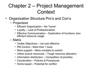 Chapter 2 – Project Management Context Organization Structure Pro’s and Con’s Projectized Efficient Organization – No “home” Loyalty – Lack of Professionalism Effective Communication – Duplication of functions, less efficient resource usage Matrix Visible Objectives – not cost effective PM Control – More than 1 boss More support – More complex to control Utilize scarce resources – Tough resource allocation Information distribution – Competition of priorities Coordination – Policies & Procedures Home based – Potential for conflict  