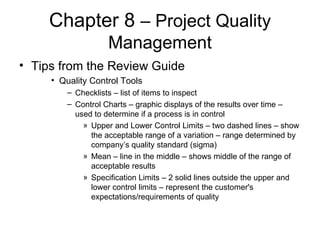 Chapter 8  – Project Quality Management Tips from the Review Guide Quality Control Tools Checklists – list of items to inspect Control Charts – graphic displays of the results over time – used to determine if a process is in control Upper and Lower Control Limits – two dashed lines – show the acceptable range of a variation – range determined by company’s quality standard (sigma) Mean – line in the middle – shows middle of the range of acceptable results Specification Limits – 2 solid lines outside the upper and lower control limits – represent the customer's expectations/requirements of quality  