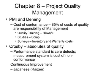 Chapter 8  – Project Quality Management PMI and Deming Cost of conformance – 85% of costs of quality are responsibility of Management Quality Training – Rework Studies – Scrap Surveys – Inventory and Warranty costs Crosby – absolutes of quality Performance standard is zero defects; measurement system is cost of non-conformance Continuous Improvement Japanese (Kaizen) 