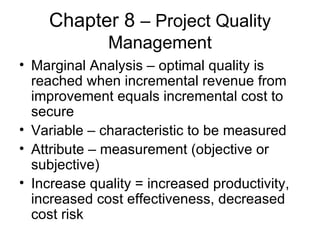 Chapter 8  – Project Quality Management Marginal Analysis – optimal quality is reached when incremental revenue from improvement equals incremental cost to secure Variable – characteristic to be measured Attribute – measurement (objective or subjective) Increase quality = increased productivity, increased cost effectiveness, decreased cost risk 