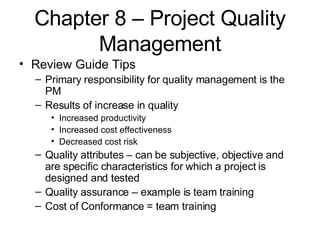 Chapter 8 – Project Quality Management Review Guide Tips Primary responsibility for quality management is the PM Results of increase in quality Increased productivity Increased cost effectiveness Decreased cost risk Quality attributes – can be subjective, objective and are specific characteristics for which a project is designed and tested Quality assurance – example is team training Cost of Conformance = team training 