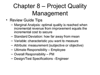 Chapter 8 – Project Quality Management Review Guide Tips Marginal Analysis: optimal quality is reached when incremental revenue from improvement equals the incremental cost to secure Standard Deviation: how far away from mean Variable: characteristic you want to measure Attribute: measurement (subjective or objective) Ultimate Responsibility – Employee Overall Responsibility – PM Design/Test Specifications - Engineer 