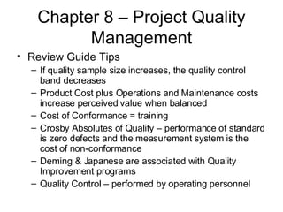 Chapter 8 – Project Quality Management Review Guide Tips If quality sample size increases, the quality control band decreases Product Cost plus Operations and Maintenance costs increase perceived value when balanced Cost of Conformance = training Crosby Absolutes of Quality – performance of standard is zero defects and the measurement system is the cost of non-conformance Deming & Japanese are associated with Quality Improvement programs Quality Control – performed by operating personnel  