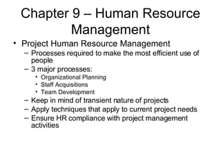 Chapter 9 – Human Resource Management Project Human Resource Management Processes required to make the most efficient use of people 3 major processes: Organizational Planning Staff Acquisitions Team Development Keep in mind of transient nature of projects Apply techniques that apply to current project needs Ensure HR compliance with project management activities 
