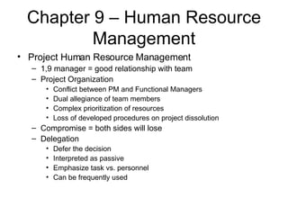 Chapter 9 – Human Resource Management Project Human Resource Management 1,9 manager = good relationship with team Project Organization Conflict between PM and Functional Managers Dual allegiance of team members Complex prioritization of resources Loss of developed procedures on project dissolution Compromise = both sides will lose Delegation Defer the decision Interpreted as passive Emphasize task vs. personnel Can be frequently used 