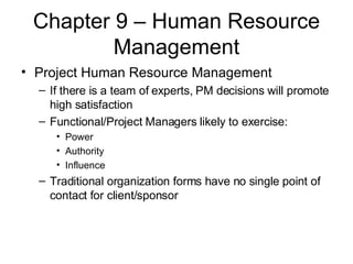 Chapter 9 – Human Resource Management Project Human Resource Management If there is a team of experts, PM decisions will promote high satisfaction Functional/Project Managers likely to exercise: Power Authority Influence Traditional organization forms have no single point of contact for client/sponsor 