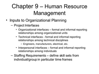 Chapter 9  – Human Resource Management Inputs to Organizational Planning Project Interfaces  Organizational interfaces – formal and informal reporting relationships among organizational units Technical interfaces - formal and informal reporting relationships among technical disciplines Engineers, manufacturers, electrical, etc. Interpersonal interfaces – formal and informal reporting relationships among individuals Staffing Requirements – define skill sets from individual/group in particular time frames 