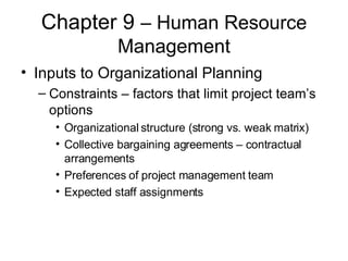 Chapter 9  – Human Resource Management Inputs to Organizational Planning Constraints – factors that limit project team’s options Organizational structure (strong vs. weak matrix) Collective bargaining agreements – contractual arrangements Preferences of project management team Expected staff assignments  