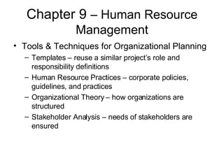 Chapter 9  – Human Resource Management Tools & Techniques for Organizational Planning Templates – reuse a similar project’s role and responsibility definitions Human Resource Practices – corporate policies, guidelines, and practices Organizational Theory – how organizations are structured Stakeholder Analysis – needs of stakeholders are ensured 