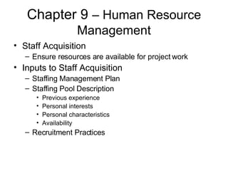 Chapter 9  – Human Resource Management Staff Acquisition Ensure resources are available for project work Inputs to Staff Acquisition Staffing Management Plan Staffing Pool Description Previous experience Personal interests Personal characteristics Availability Recruitment Practices 