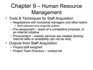 Chapter 9  – Human Resource Management Tools & Techniques for Staff Acquisition Negotiations with functional managers and other teams Staff utilization and corporate politics Pre-assignment – result of a competitive proposal, or an internal initiative Procurement – outside services are needed (lacking internal skills or availability can not be met) Outputs from Staff Acquisition Project staff assigned Project Team Directory – contact list 