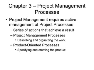 Chapter 3 – Project Management Processes Project Management requires active management of Project Processes Series of actions that achieve a result Project Management Processes Describing and organizing the work Product-Oriented Processes Specifying and creating the product 