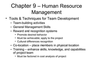 Chapter 9  – Human Resource Management Tools & Techniques for Team Development Team-building activities General Management Skills Reward and recognition systems Promote desired behavior Must be achievable; apply to the project Cultural differences recognition Co-location – place members in physical location Training – enhance skills, knowledge, and capabilities of project team Must be factored in cost analysis of project 