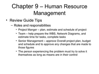 Chapter 9  – Human Resource Management Review Guide Tips Roles and responsibilities Project Manger – plan, estimate and schedule of project Team – help prepare the WBS, Network Diagrams, and estimate time for tasks, complete tasks Senior Management – approve Overall project plan, budget and schedule and to approve any changes that are made to those figures The person experiencing the problem must try to solve it themselves as long as means are in their control 