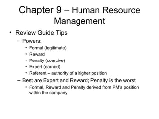 Chapter 9  – Human Resource Management Review Guide Tips Powers: Formal (legitimate) Reward Penalty (coercive) Expert (earned) Referent – authority of a higher position Best are Expert and Reward; Penalty is the worst Formal, Reward and Penalty derived from PM’s position within the company 