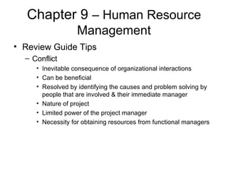 Chapter 9  – Human Resource Management Review Guide Tips Conflict Inevitable consequence of organizational interactions Can be beneficial Resolved by identifying the causes and problem solving by people that are involved & their immediate manager Nature of project Limited power of the project manager Necessity for obtaining resources from functional managers  