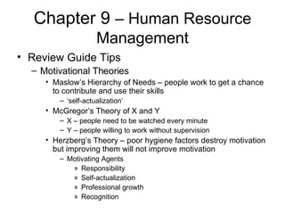 Chapter 9  – Human Resource Management Review Guide Tips Motivational Theories Maslow’s Hierarchy of Needs – people work to get a chance to contribute and use their skills ‘ self-actualization’ McGregor’s Theory of X and Y X – people need to be watched every minute Y – people willing to work without supervision Herzberg’s Theory – poor hygiene factors destroy motivation but improving them will not improve motivation Motivating Agents Responsibility Self-actualization Professional growth Recognition 