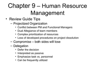 Chapter 9  – Human Resource Management Review Guide Tips Projectized Organization Conflict between PM and Functional Managers Dual Allegiance of team members Complex prioritization of resources Loss of developed procedures on project dissolution Compromise – both sides will lose Delegation Defer the decision Interpreted as passive Emphasize task vs. personnel Can be frequently utilized 
