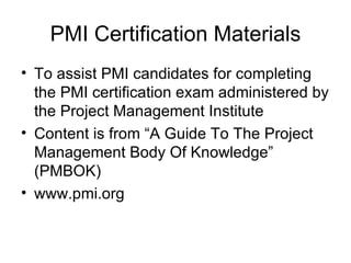 PMI Certification Materials To assist PMI candidates for completing the PMI certification exam administered by the Project Management Institute Content is from “A Guide To The Project Management Body Of Knowledge” (PMBOK) www.pmi.org 