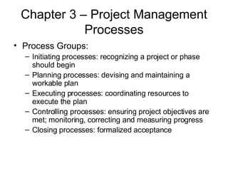 Chapter 3 – Project Management Processes Process Groups: Initiating processes: recognizing a project or phase should begin Planning processes: devising and maintaining a workable plan Executing processes: coordinating resources to execute the plan Controlling processes: ensuring project objectives are met; monitoring, correcting and measuring progress Closing processes: formalized acceptance 