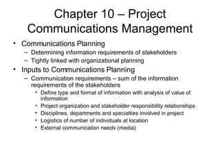 Chapter 10 – Project Communications Management Communications Planning Determining information requirements of stakeholders Tightly linked with organizational planning Inputs to Communications Planning Communication requirements – sum of the information requirements of the stakeholders Define type and format of information with analysis of value of information Project organization and stakeholder responsibility relationships Disciplines, departments and specialties involved in project Logistics of number of individuals at location External communication needs (media) 