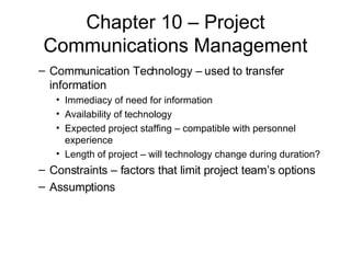Chapter 10 – Project Communications Management Communication Technology – used to transfer information Immediacy of need for information Availability of technology Expected project staffing – compatible with personnel experience Length of project – will technology change during duration? Constraints – factors that limit project team’s options Assumptions 