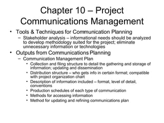 Chapter 10 – Project Communications Management Tools & Techniques for Communication Planning Stakeholder analysis – informational needs should be analyzed to develop methodology suited for the project; eliminate unnecessary information or technologies Outputs from Communications Planning Communication Management Plan Collection and filing structure to detail the gathering and storage of information; updating and dissemination Distribution structure – who gets info in certain format; compatible with project organization chart Description of information included – format, level of detail, conventions Production schedules of each type of communication Methods for accessing information Method for updating and refining communications plan 