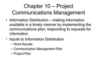 Chapter 10 – Project Communications Management Information Distribution – making information available in a timely manner by implementing the communications plan; responding to requests for information Inputs to Information Distribution Work Results Communication Management Plan Project Plan 