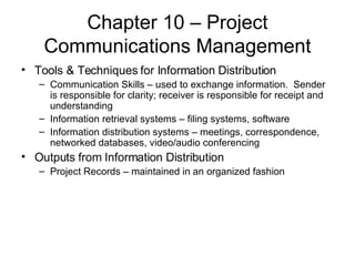Chapter 10 – Project Communications Management Tools & Techniques for Information Distribution Communication Skills – used to exchange information.  Sender is responsible for clarity; receiver is responsible for receipt and understanding Information retrieval systems – filing systems, software Information distribution systems – meetings, correspondence, networked databases, video/audio conferencing Outputs from Information Distribution Project Records – maintained in an organized fashion 