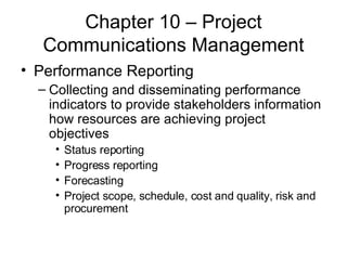 Chapter 10 – Project Communications Management Performance Reporting Collecting and disseminating performance indicators to provide stakeholders information how resources are achieving project objectives Status reporting Progress reporting Forecasting Project scope, schedule, cost and quality, risk and procurement  