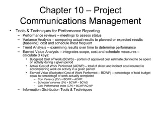 Chapter 10 – Project Communications Management Tools & Techniques for Performance Reporting Performance reviews – meetings to assess status Variance Analysis – comparing actual results to planned or expected results (baseline); cost and schedule most frequent Trend Analysis – examining results over time to determine performance Earned Value Analysis – integrates scope, cost and schedule measures – calculate 3 keys: Budgeted Cost of Work (BCWS) – portion of approved cost estimate planned to be spent on activity during a given period Actual Cost of Work Performed (ACWP) – total of direct and indirect cost incurred in accomplishing work on activity in a given period Earned Value (Budgeted Cost of Work Performed – BCWP) – percentage of total budget equal to percentage of work actually completed Cost Variance (CV) = BCWP – ACWP Schedule Variance (SV) = BCWP – BCWS Cost Performance Index (CPI) = BCWP/ACWP Information Distribution Tools & Techniques 
