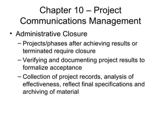 Chapter 10 – Project Communications Management Administrative Closure Projects/phases after achieving results or terminated require closure Verifying and documenting project results to formalize acceptance Collection of project records, analysis of effectiveness, reflect final specifications and archiving of material 