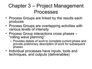 Chapter 3 – Project Management Processes Process Groups are linked by the results each produces Process Groups are overlapping activities with various levels of intensity Process Group interactions cross phases – “rolling wave planning” Provides details of work to complete current phase and provide preliminary description of work for subsequent phases Individual processes have inputs, tools and techniques, and outputs (deliverables) 