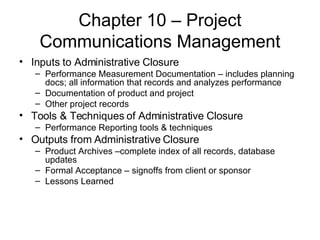 Chapter 10 – Project Communications Management Inputs to Administrative Closure Performance Measurement Documentation – includes planning docs; all information that records and analyzes performance Documentation of product and project Other project records Tools & Techniques of Administrative Closure Performance Reporting tools & techniques Outputs from Administrative Closure Product Archives –complete index of all records, database updates Formal Acceptance – signoffs from client or sponsor Lessons Learned 