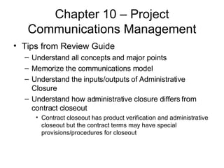 Chapter 10 – Project Communications Management Tips from Review Guide Understand all concepts and major points Memorize the communications model Understand the inputs/outputs of Administrative Closure Understand how administrative closure differs from contract closeout Contract closeout has product verification and administrative closeout but the contract terms may have special provisions/procedures for closeout 