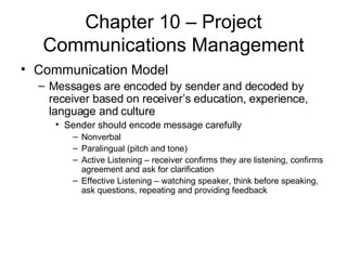 Chapter 10 – Project Communications Management Communication Model Messages are encoded by sender and decoded by receiver based on receiver’s education, experience, language and culture Sender should encode message carefully Nonverbal Paralingual (pitch and tone) Active Listening – receiver confirms they are listening, confirms agreement and ask for clarification Effective Listening – watching speaker, think before speaking, ask questions, repeating and providing feedback 