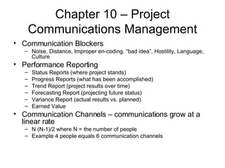 Chapter 10 – Project Communications Management Communication Blockers Noise, Distance, Improper en-coding, “bad idea”, Hostility, Language, Culture Performance Reporting Status Reports (where project stands) Progress Reports (what has been accomplished) Trend Report (project results over time) Forecasting Report (projecting future status) Variance Report (actual results vs. planned) Earned Value Communication Channels – communications grow at a linear rate N (N-1)/2 where N = the number of people Example 4 people equals 6 communication channels 