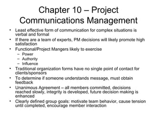 Chapter 10 – Project Communications Management Least effective form of communication for complex situations is verbal and formal If there are a team of experts, PM decisions will likely promote high satisfaction Functional/Project Mangers likely to exercise Power Authority Influence Traditional organization forms have no single point of contact for clients/sponsors To determine if someone understands message, must obtain feedback Unanimous Agreement – all members committed, decisions reached slowly, integrity is developed, future decision making is enhanced Clearly defined group goals: motivate team behavior, cause tension until completed, encourage member interaction 
