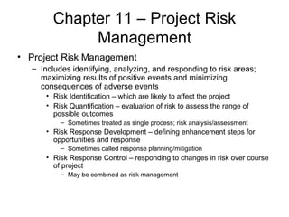 Chapter 11 – Project Risk Management Project Risk Management Includes identifying, analyzing, and responding to risk areas; maximizing results of positive events and minimizing consequences of adverse events Risk Identification – which are likely to affect the project Risk Quantification – evaluation of risk to assess the range of possible outcomes Sometimes treated as single process; risk analysis/assessment Risk Response Development – defining enhancement steps for opportunities and response Sometimes called response planning/mitigation Risk Response Control – responding to changes in risk over course of project  May be combined as risk management 