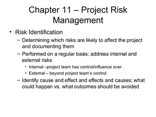 Chapter 11 – Project Risk Management Risk Identification Determining which risks are likely to affect the project and documenting them Performed on a regular basis; address internal and external risks Internal –project team has control/influence over External – beyond project team’s control Identify cause and effect and effects and causes; what could happen vs. what outcomes should be avoided 