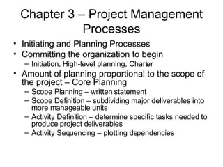 Chapter 3 – Project Management Processes Initiating and Planning Processes Committing the organization to begin Initiation, High-level planning, Charter Amount of planning proportional to the scope of the project – Core Planning Scope Planning – written statement Scope Definition – subdividing major deliverables into more manageable units Activity Definition – determine specific tasks needed to produce project deliverables Activity Sequencing – plotting dependencies 